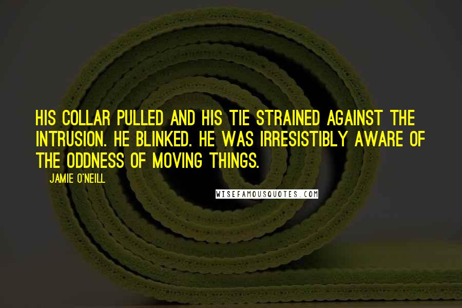 Jamie O'Neill Quotes: His collar pulled and his tie strained against the intrusion. He blinked. He was irresistibly aware of the oddness of moving things.