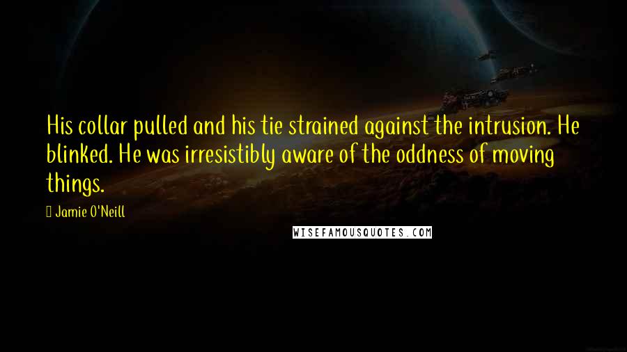 Jamie O'Neill Quotes: His collar pulled and his tie strained against the intrusion. He blinked. He was irresistibly aware of the oddness of moving things.