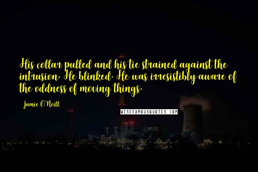 Jamie O'Neill Quotes: His collar pulled and his tie strained against the intrusion. He blinked. He was irresistibly aware of the oddness of moving things.