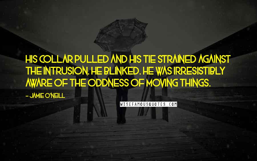 Jamie O'Neill Quotes: His collar pulled and his tie strained against the intrusion. He blinked. He was irresistibly aware of the oddness of moving things.