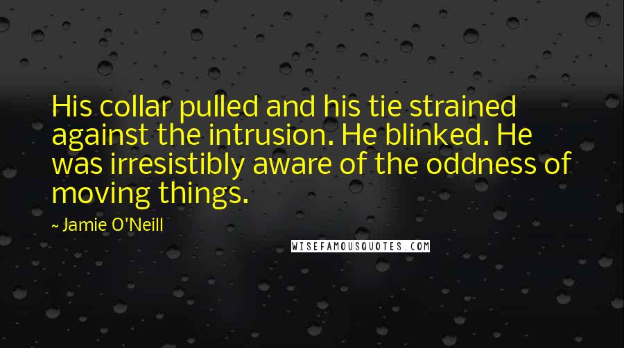 Jamie O'Neill Quotes: His collar pulled and his tie strained against the intrusion. He blinked. He was irresistibly aware of the oddness of moving things.