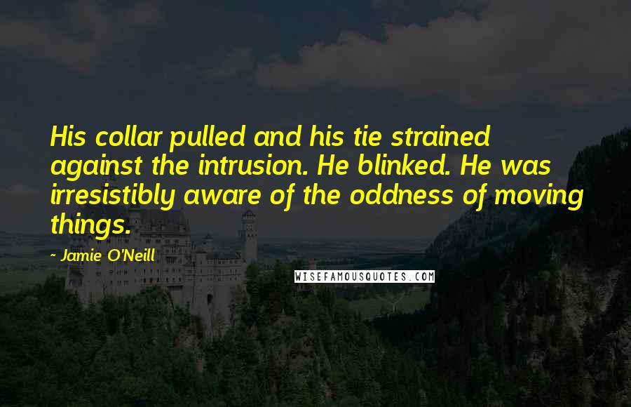 Jamie O'Neill Quotes: His collar pulled and his tie strained against the intrusion. He blinked. He was irresistibly aware of the oddness of moving things.