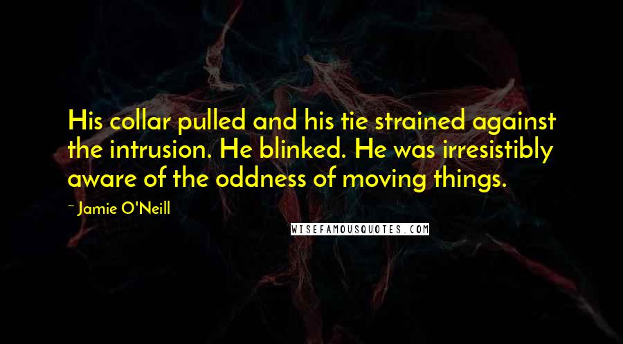Jamie O'Neill Quotes: His collar pulled and his tie strained against the intrusion. He blinked. He was irresistibly aware of the oddness of moving things.