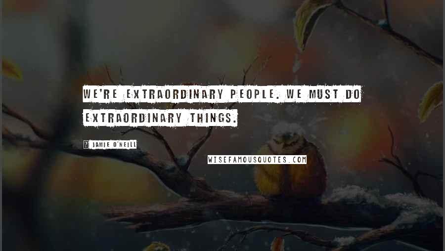 Jamie O'Neill Quotes: We're extraordinary people. We must do extraordinary things.