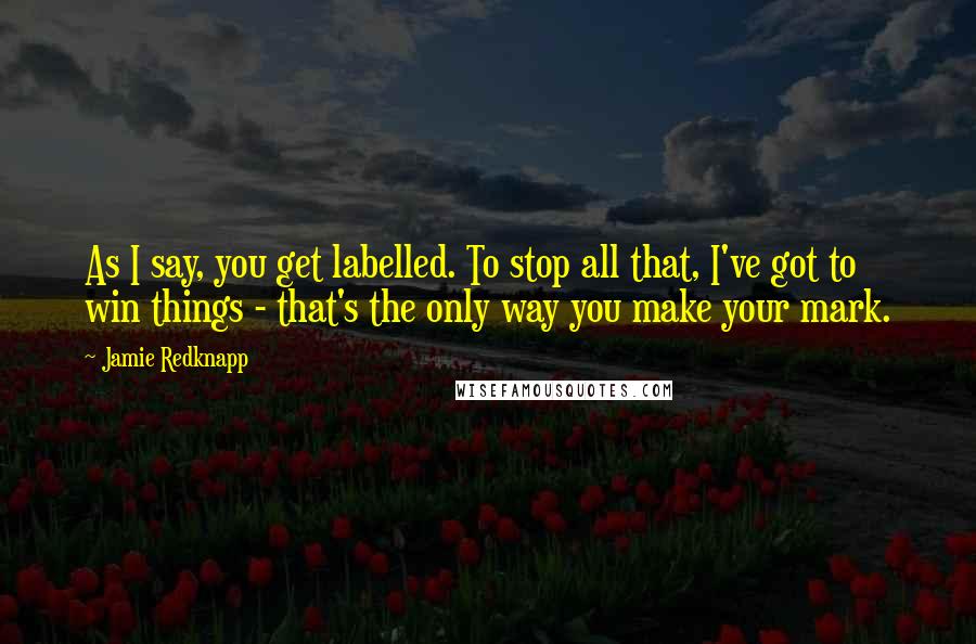 Jamie Redknapp Quotes: As I say, you get labelled. To stop all that, I've got to win things - that's the only way you make your mark.