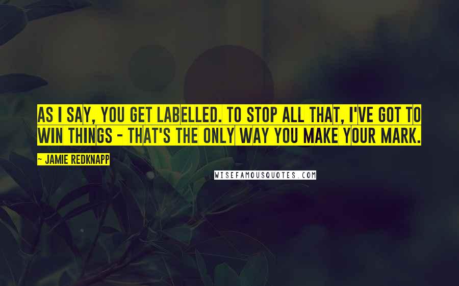 Jamie Redknapp Quotes: As I say, you get labelled. To stop all that, I've got to win things - that's the only way you make your mark.
