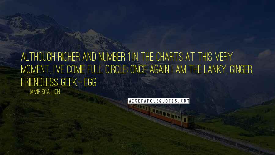 Jamie Scallion Quotes: Although richer and Number 1 in the charts at this very moment, I've come full circle; once again I am the lanky, ginger, friendless geek.- Egg