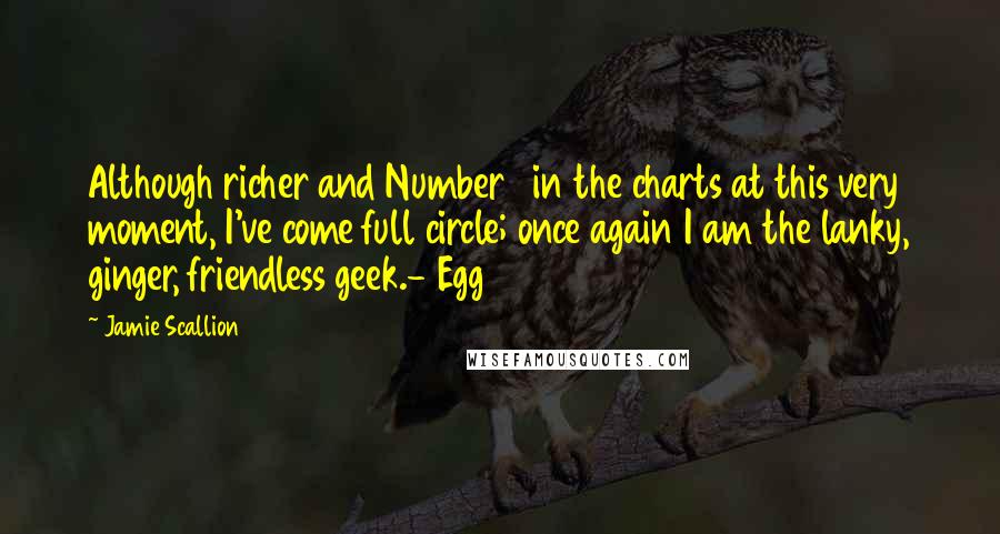 Jamie Scallion Quotes: Although richer and Number 1 in the charts at this very moment, I've come full circle; once again I am the lanky, ginger, friendless geek.- Egg