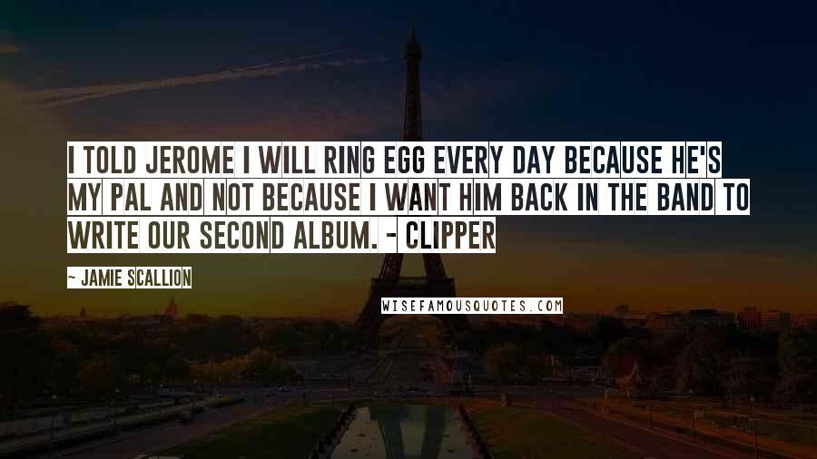 Jamie Scallion Quotes: I told Jerome I will ring Egg every day because he's my pal and not because I want him back in the band to write our second album. - Clipper