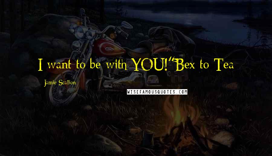 Jamie Scallion Quotes: I want to be with YOU!"Bex to Tea