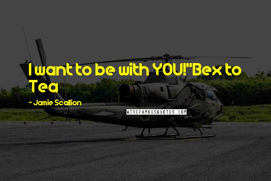 Jamie Scallion Quotes: I want to be with YOU!"Bex to Tea