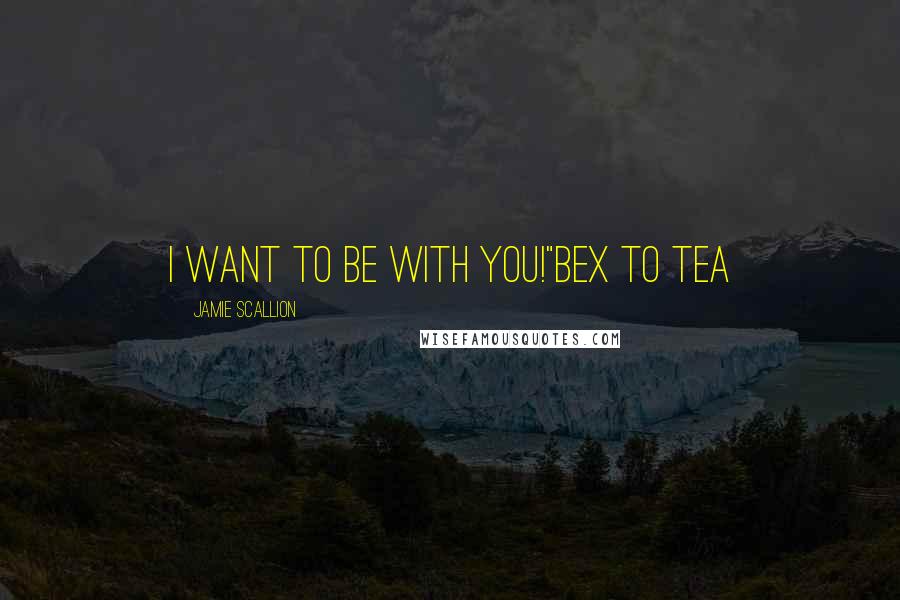 Jamie Scallion Quotes: I want to be with YOU!"Bex to Tea