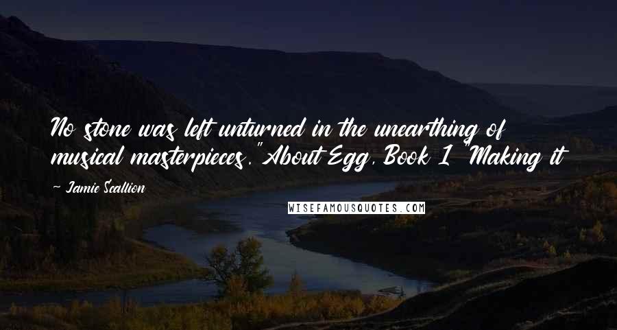 Jamie Scallion Quotes: No stone was left unturned in the unearthing of musical masterpieces."About Egg, Book 1 "Making it