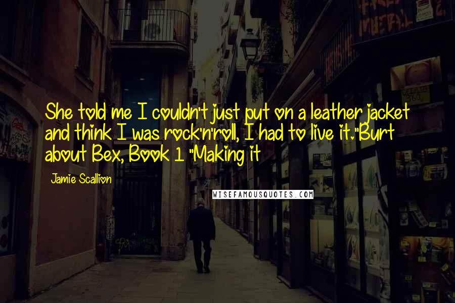 Jamie Scallion Quotes: She told me I couldn't just put on a leather jacket and think I was rock'n'roll, I had to live it."Burt about Bex, Book 1 "Making it