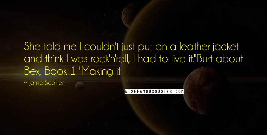 Jamie Scallion Quotes: She told me I couldn't just put on a leather jacket and think I was rock'n'roll, I had to live it."Burt about Bex, Book 1 "Making it