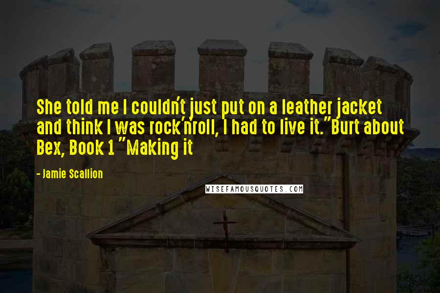 Jamie Scallion Quotes: She told me I couldn't just put on a leather jacket and think I was rock'n'roll, I had to live it."Burt about Bex, Book 1 "Making it