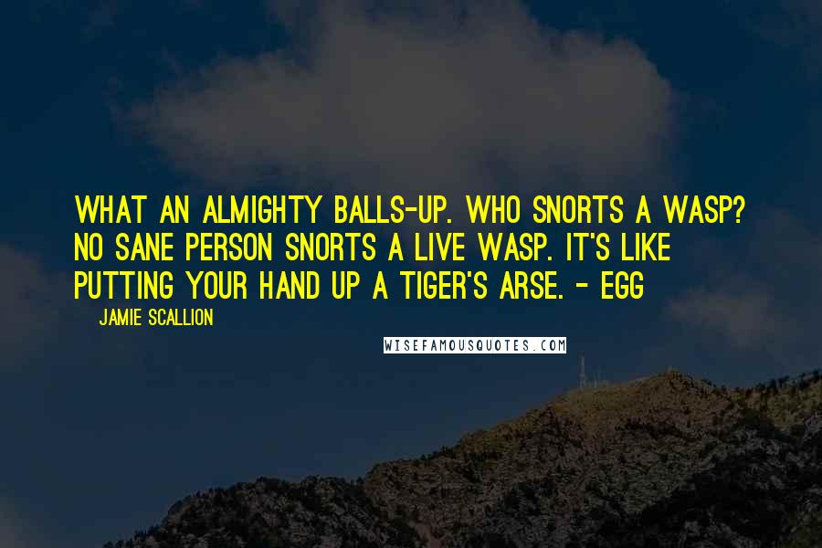 Jamie Scallion Quotes: What an almighty balls-up. Who snorts a wasp? No sane person snorts a live wasp. It's like putting your hand up a tiger's arse. - Egg