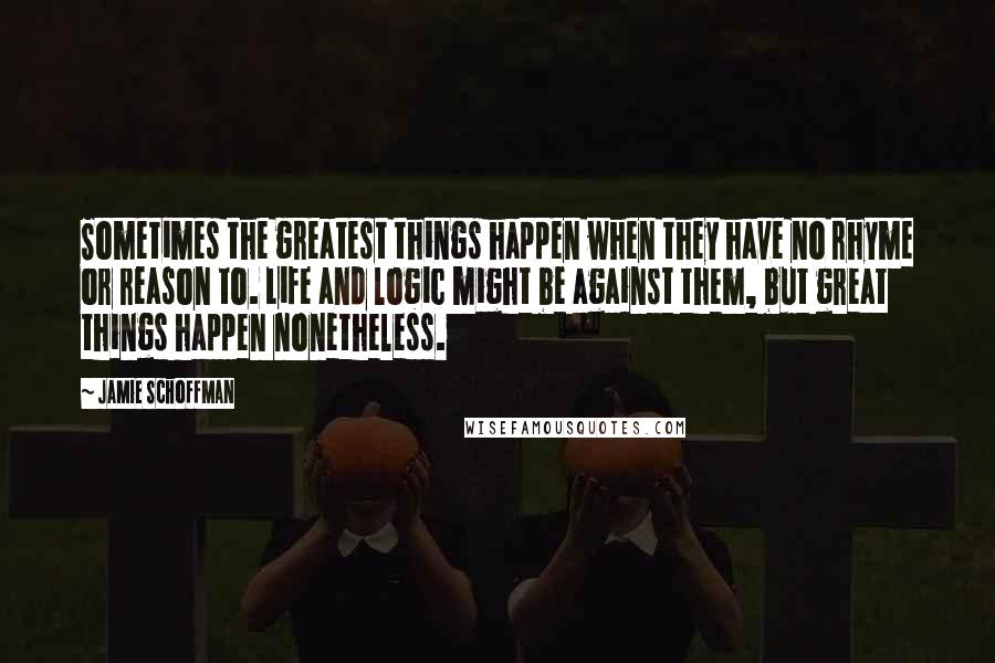 Jamie Schoffman Quotes: Sometimes the greatest things happen when they have no rhyme or reason to. Life and logic might be against them, but great things happen nonetheless.