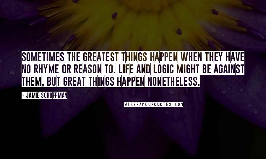 Jamie Schoffman Quotes: Sometimes the greatest things happen when they have no rhyme or reason to. Life and logic might be against them, but great things happen nonetheless.