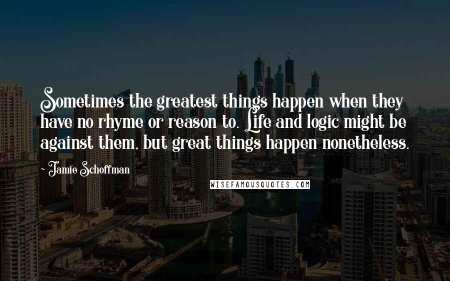 Jamie Schoffman Quotes: Sometimes the greatest things happen when they have no rhyme or reason to. Life and logic might be against them, but great things happen nonetheless.