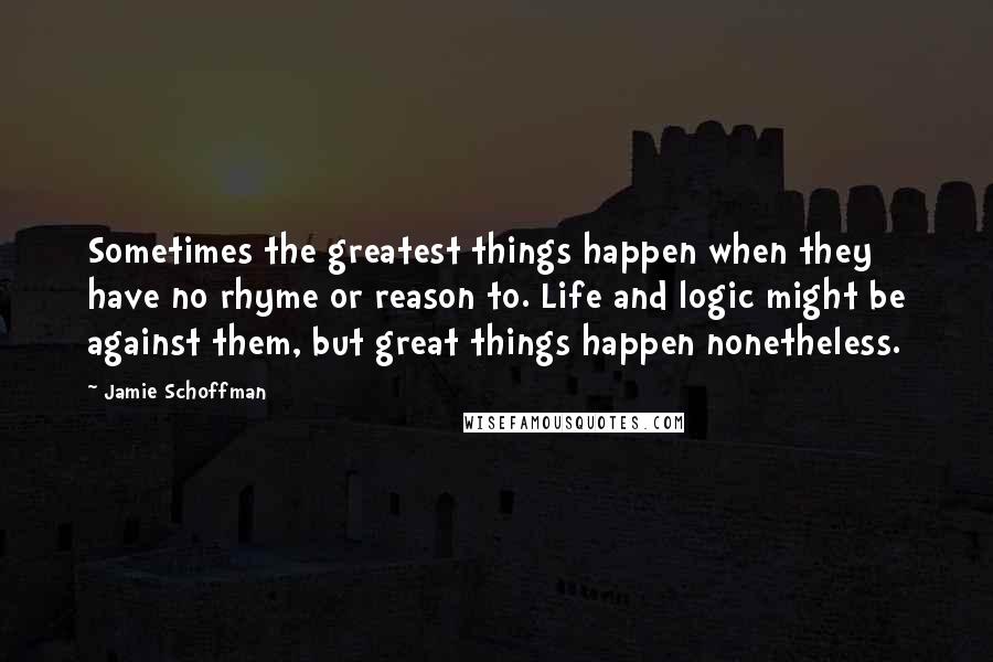 Jamie Schoffman Quotes: Sometimes the greatest things happen when they have no rhyme or reason to. Life and logic might be against them, but great things happen nonetheless.