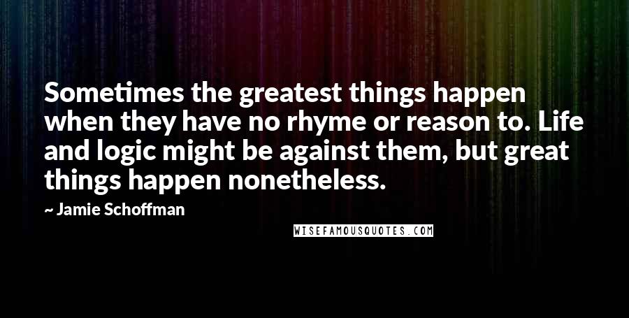 Jamie Schoffman Quotes: Sometimes the greatest things happen when they have no rhyme or reason to. Life and logic might be against them, but great things happen nonetheless.