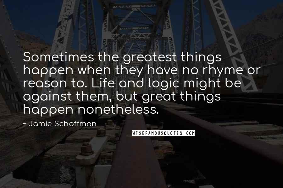 Jamie Schoffman Quotes: Sometimes the greatest things happen when they have no rhyme or reason to. Life and logic might be against them, but great things happen nonetheless.