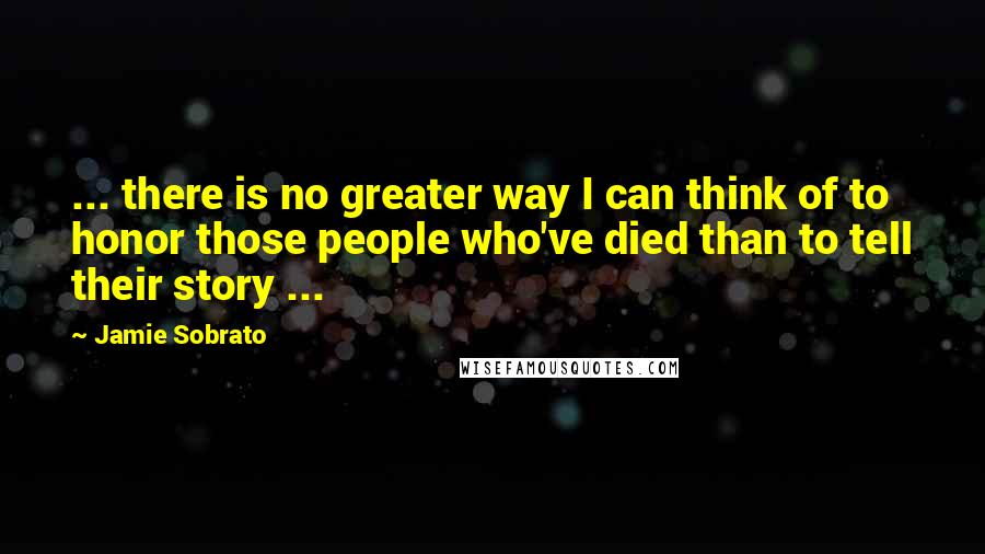 Jamie Sobrato Quotes: ... there is no greater way I can think of to honor those people who've died than to tell their story ...