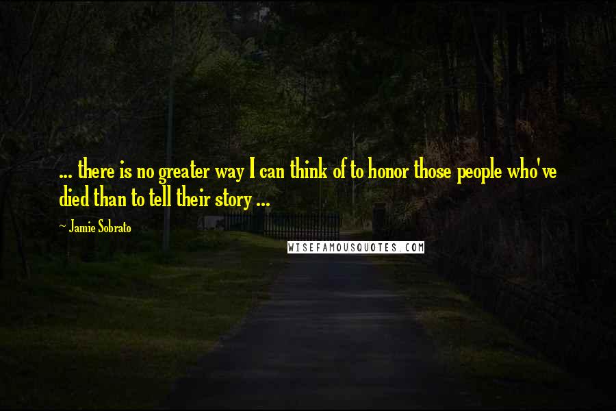 Jamie Sobrato Quotes: ... there is no greater way I can think of to honor those people who've died than to tell their story ...