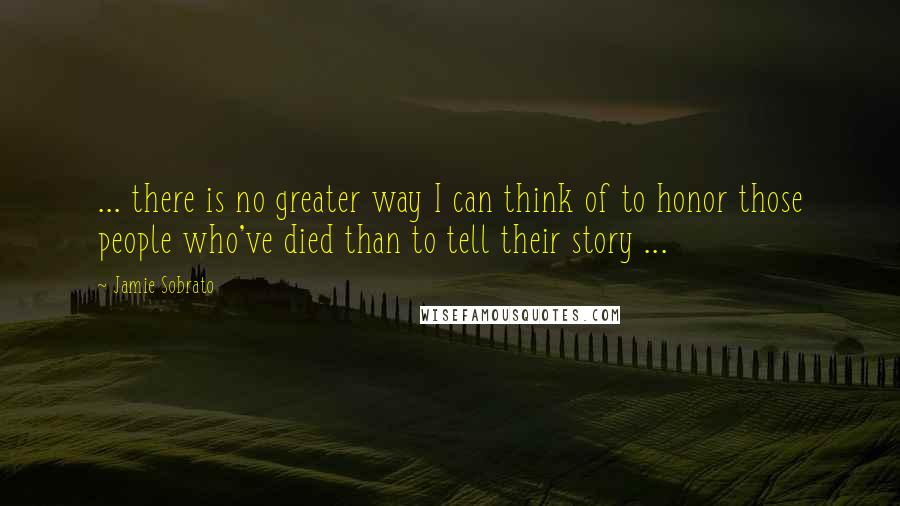 Jamie Sobrato Quotes: ... there is no greater way I can think of to honor those people who've died than to tell their story ...