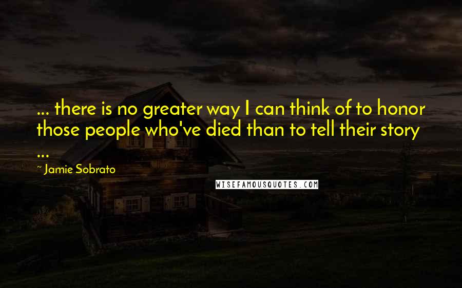 Jamie Sobrato Quotes: ... there is no greater way I can think of to honor those people who've died than to tell their story ...