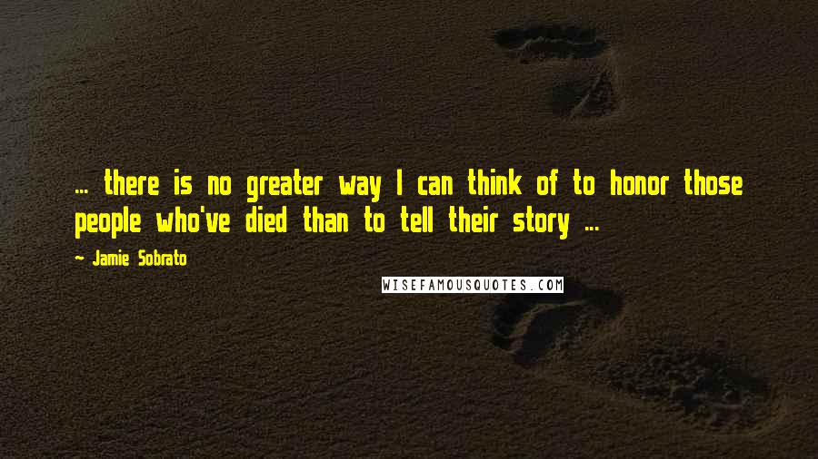 Jamie Sobrato Quotes: ... there is no greater way I can think of to honor those people who've died than to tell their story ...