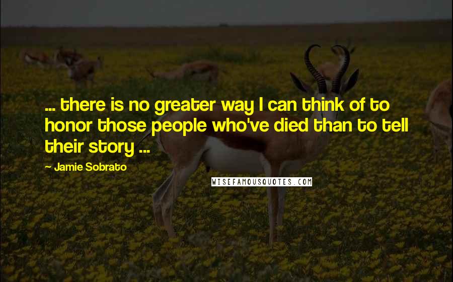 Jamie Sobrato Quotes: ... there is no greater way I can think of to honor those people who've died than to tell their story ...