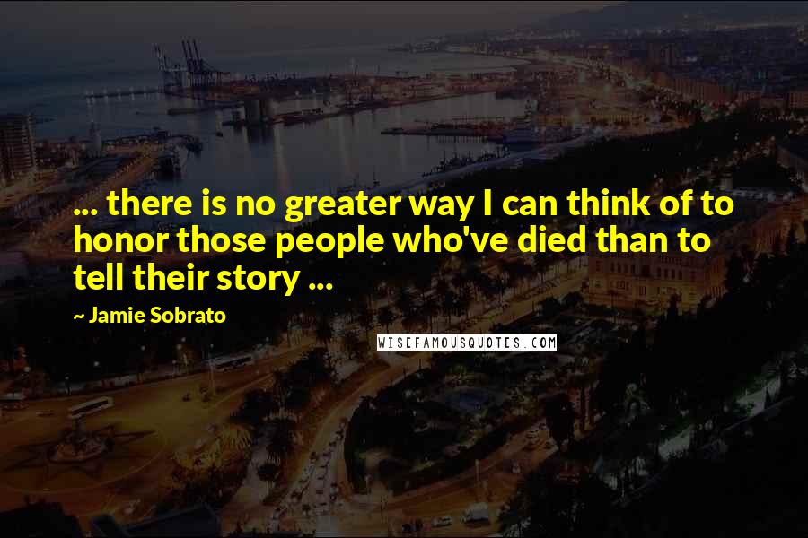 Jamie Sobrato Quotes: ... there is no greater way I can think of to honor those people who've died than to tell their story ...