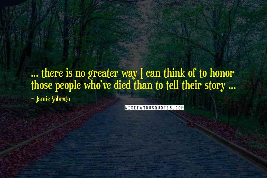 Jamie Sobrato Quotes: ... there is no greater way I can think of to honor those people who've died than to tell their story ...