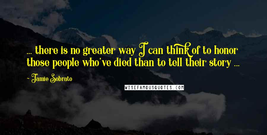 Jamie Sobrato Quotes: ... there is no greater way I can think of to honor those people who've died than to tell their story ...