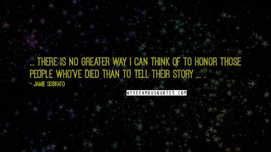 Jamie Sobrato Quotes: ... there is no greater way I can think of to honor those people who've died than to tell their story ...