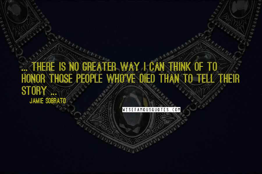 Jamie Sobrato Quotes: ... there is no greater way I can think of to honor those people who've died than to tell their story ...