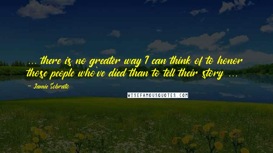 Jamie Sobrato Quotes: ... there is no greater way I can think of to honor those people who've died than to tell their story ...