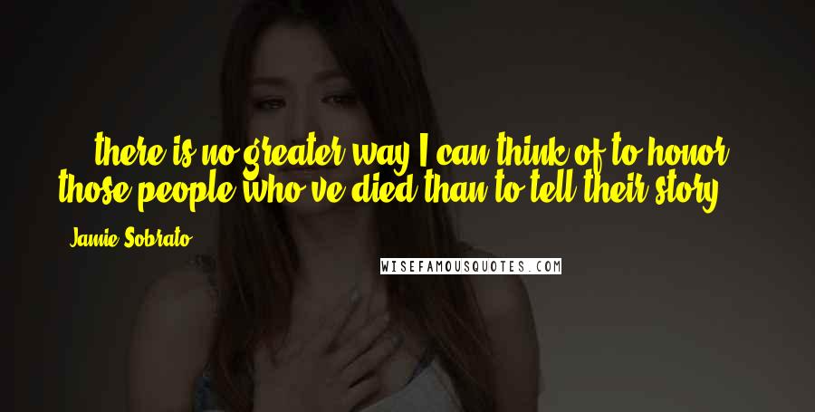 Jamie Sobrato Quotes: ... there is no greater way I can think of to honor those people who've died than to tell their story ...