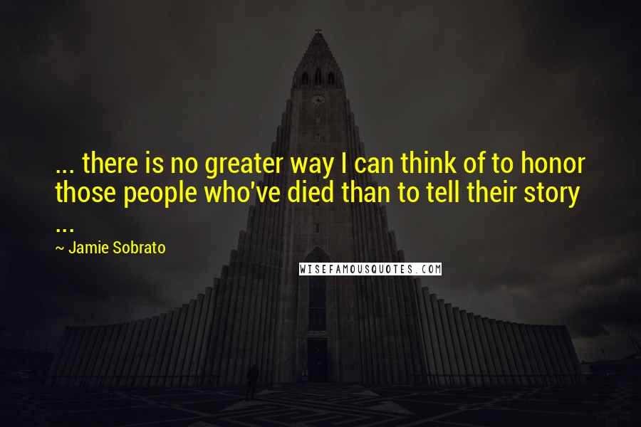 Jamie Sobrato Quotes: ... there is no greater way I can think of to honor those people who've died than to tell their story ...