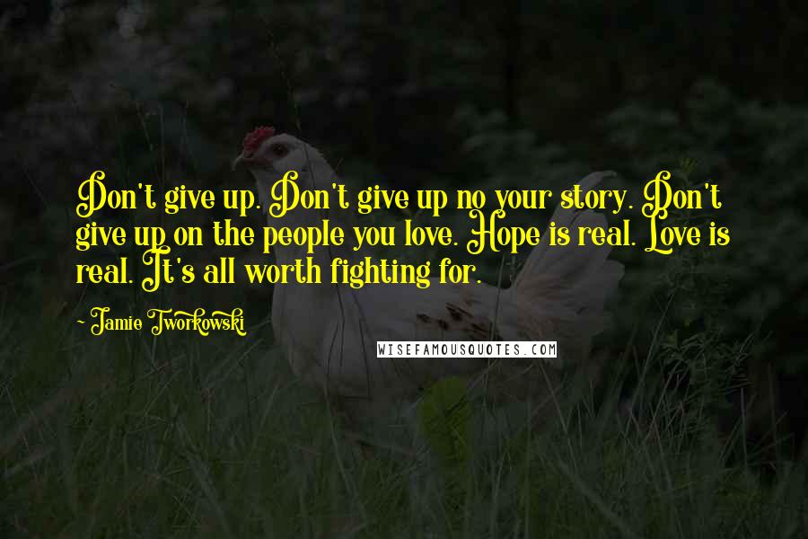 Jamie Tworkowski Quotes: Don't give up. Don't give up no your story. Don't give up on the people you love. Hope is real. Love is real. It's all worth fighting for.