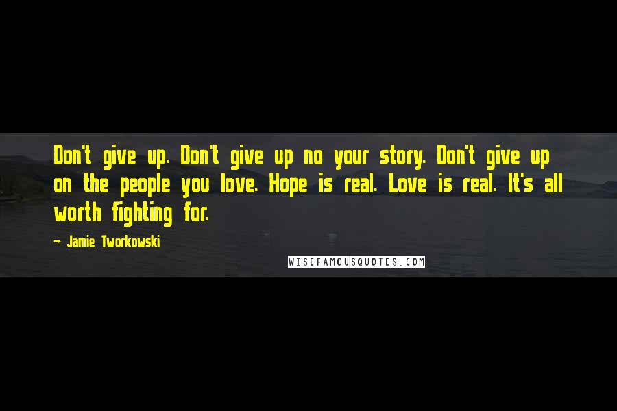 Jamie Tworkowski Quotes: Don't give up. Don't give up no your story. Don't give up on the people you love. Hope is real. Love is real. It's all worth fighting for.