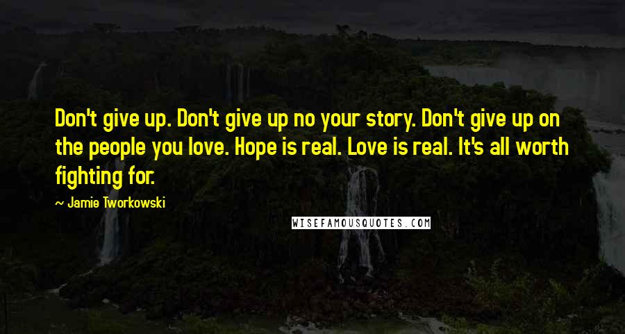 Jamie Tworkowski Quotes: Don't give up. Don't give up no your story. Don't give up on the people you love. Hope is real. Love is real. It's all worth fighting for.