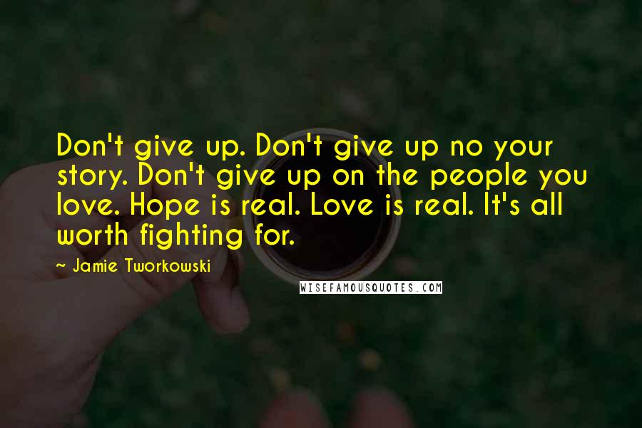 Jamie Tworkowski Quotes: Don't give up. Don't give up no your story. Don't give up on the people you love. Hope is real. Love is real. It's all worth fighting for.