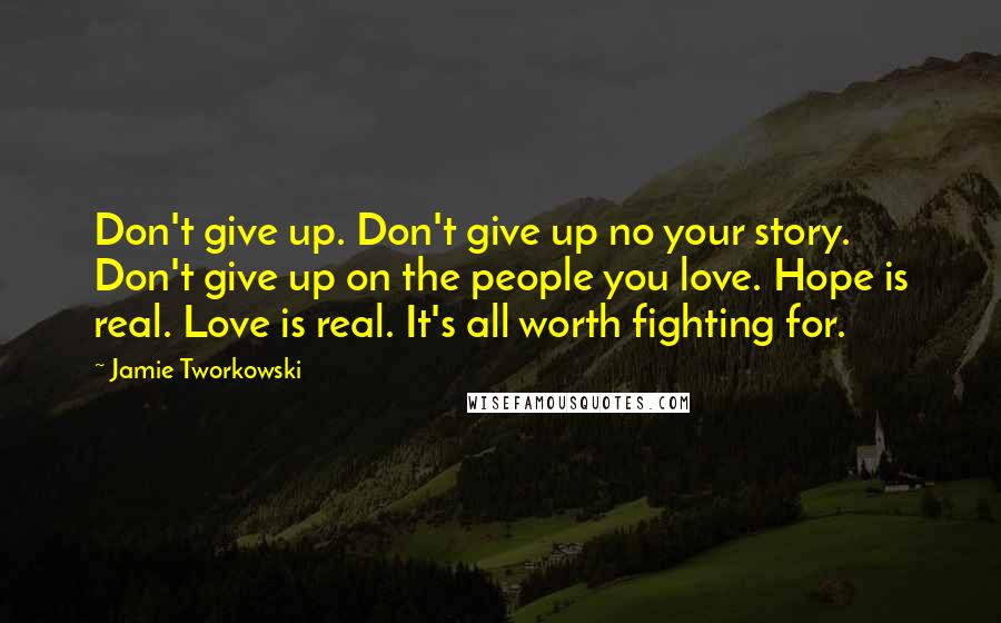 Jamie Tworkowski Quotes: Don't give up. Don't give up no your story. Don't give up on the people you love. Hope is real. Love is real. It's all worth fighting for.