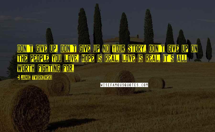 Jamie Tworkowski Quotes: Don't give up. Don't give up no your story. Don't give up on the people you love. Hope is real. Love is real. It's all worth fighting for.