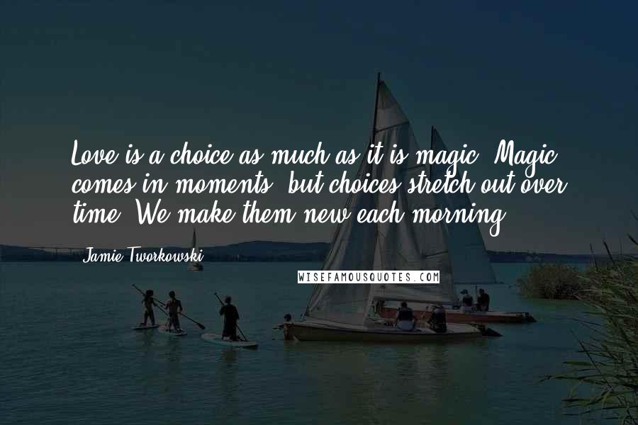 Jamie Tworkowski Quotes: Love is a choice as much as it is magic. Magic comes in moments, but choices stretch out over time. We make them new each morning.