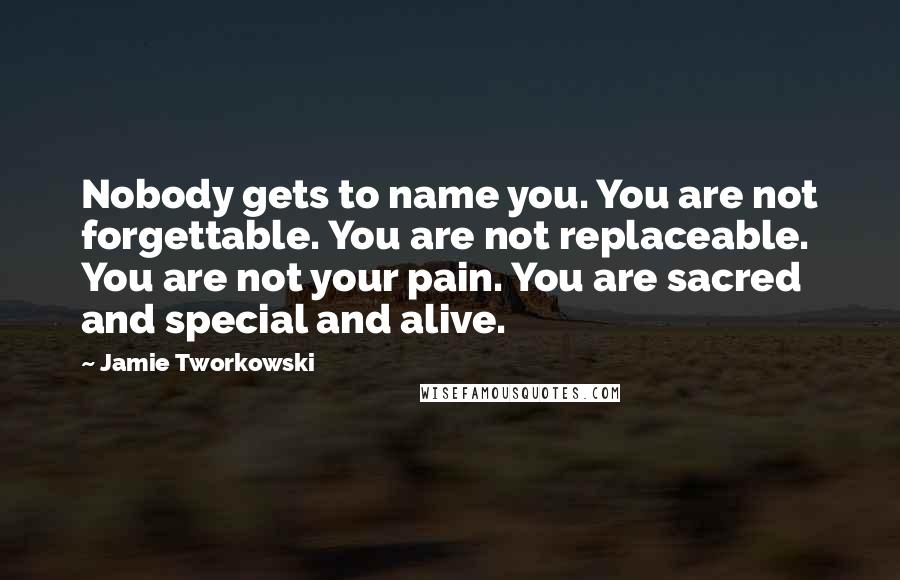 Jamie Tworkowski Quotes: Nobody gets to name you. You are not forgettable. You are not replaceable. You are not your pain. You are sacred and special and alive.