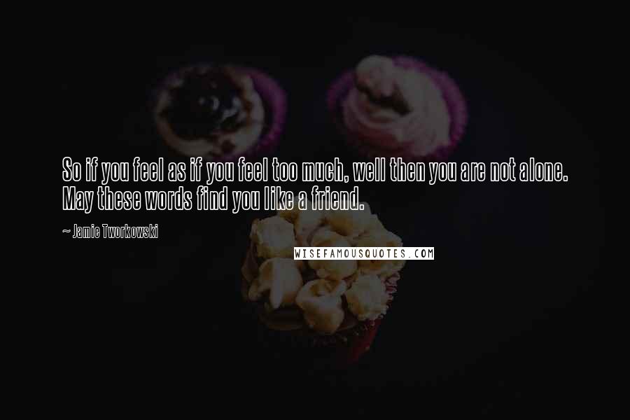 Jamie Tworkowski Quotes: So if you feel as if you feel too much, well then you are not alone. May these words find you like a friend.